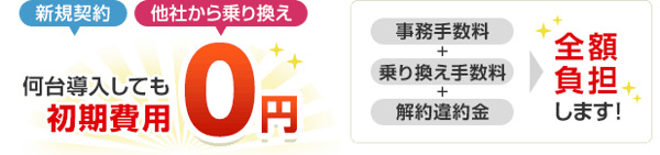 新規契約、他社から乗り換え 何台導入しても初期費用0円 事務手数料+乗り換え手数料+解約違約金を全額負担します！