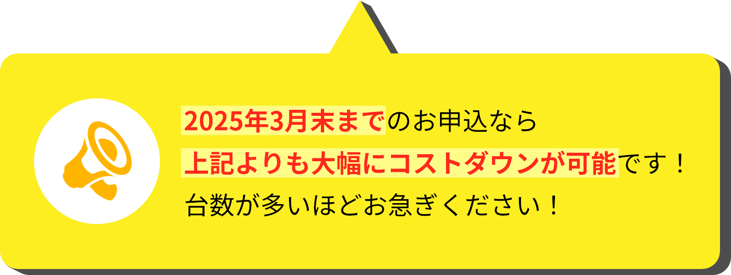 2025年3月末までのお申込なら上記よりも大幅にコストダウンが可能です！台数が多いほどお急ぎください！