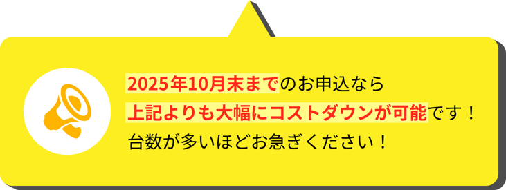 2025年9月末までのお申込なら上記よりも大幅にコストダウンが可能です!台数が多いほどお急ぎください!