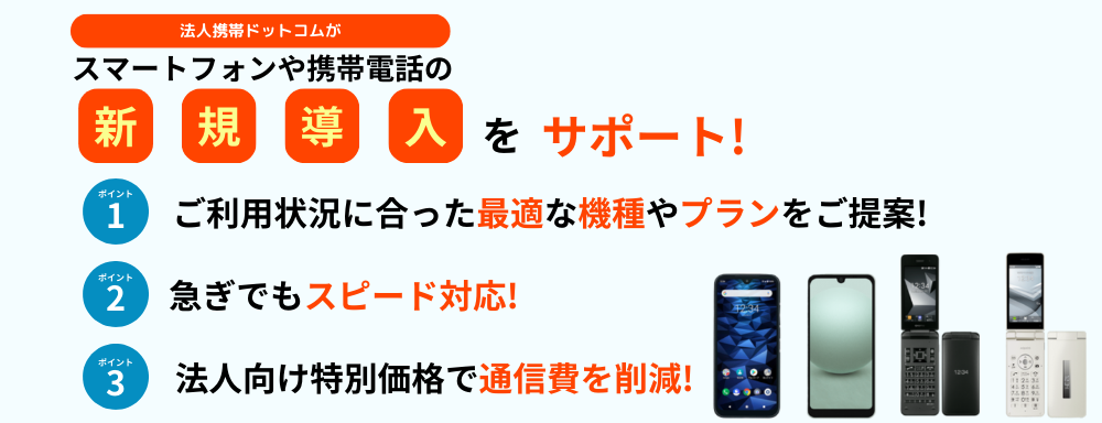 法人携帯ドットコムがスマートフォンや携帯電話の新規導入をサポート！ ポイント1ご利用状況に合った最適な機種やプランをご提案！ポイント2急ぎでもスピード対応！ポイント3法人向け特別価格で通信費を削減！