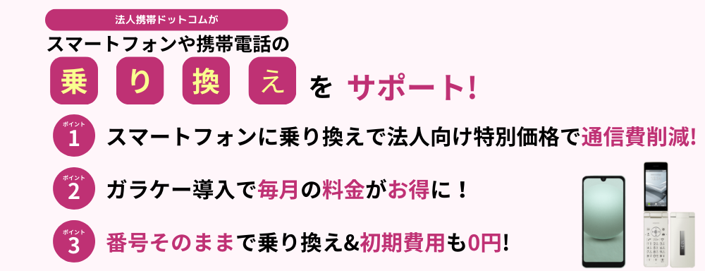 法人携帯ドットコムが、スマートフォンや携帯電話の乗り換えをサポート！スマートフォンに乗り換えで法人向け特別価格で通信費削減!ガラケー導入で毎月の料金がお得に！番号そのままで乗り換え&初期費用も0円!
